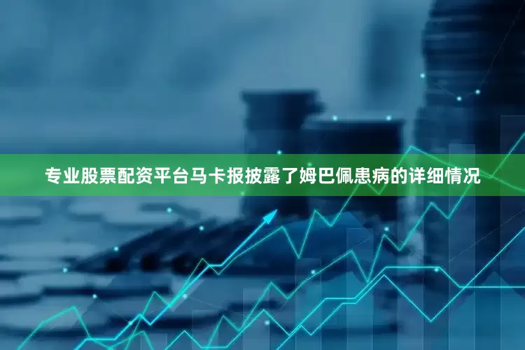 专业股票配资平台马卡报披露了姆巴佩患病的详细情况