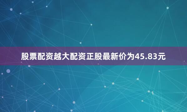 股票配资越大配资正股最新价为45.83元