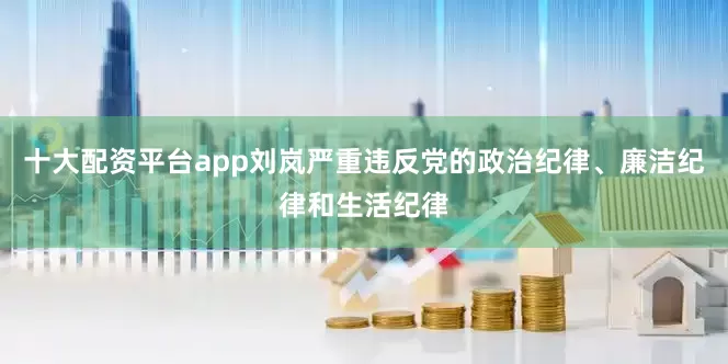 十大配资平台app刘岚严重违反党的政治纪律、廉洁纪律和生活纪律