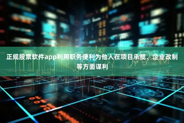 正规股票软件app利用职务便利为他人在项目承揽、企业改制等方面谋利