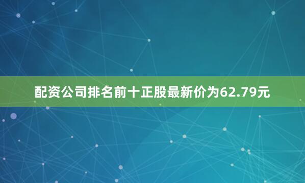 配资公司排名前十正股最新价为62.79元