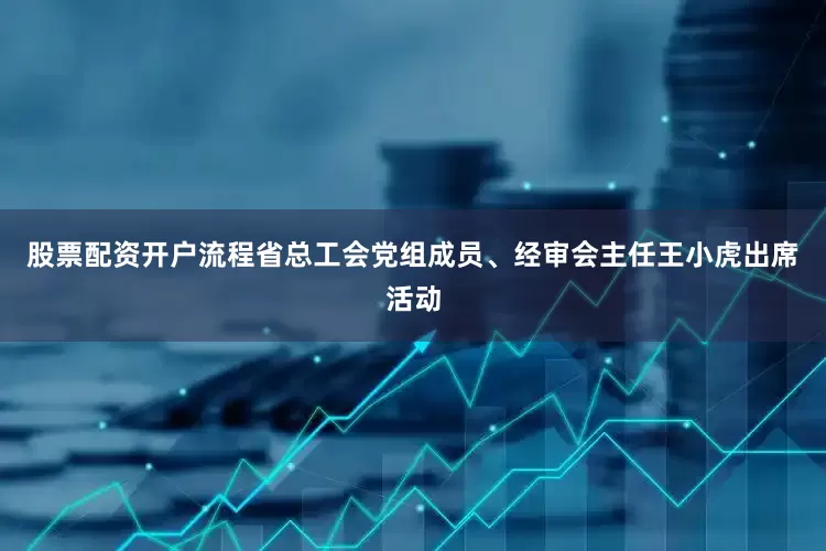 股票配资开户流程省总工会党组成员、经审会主任王小虎出席活动