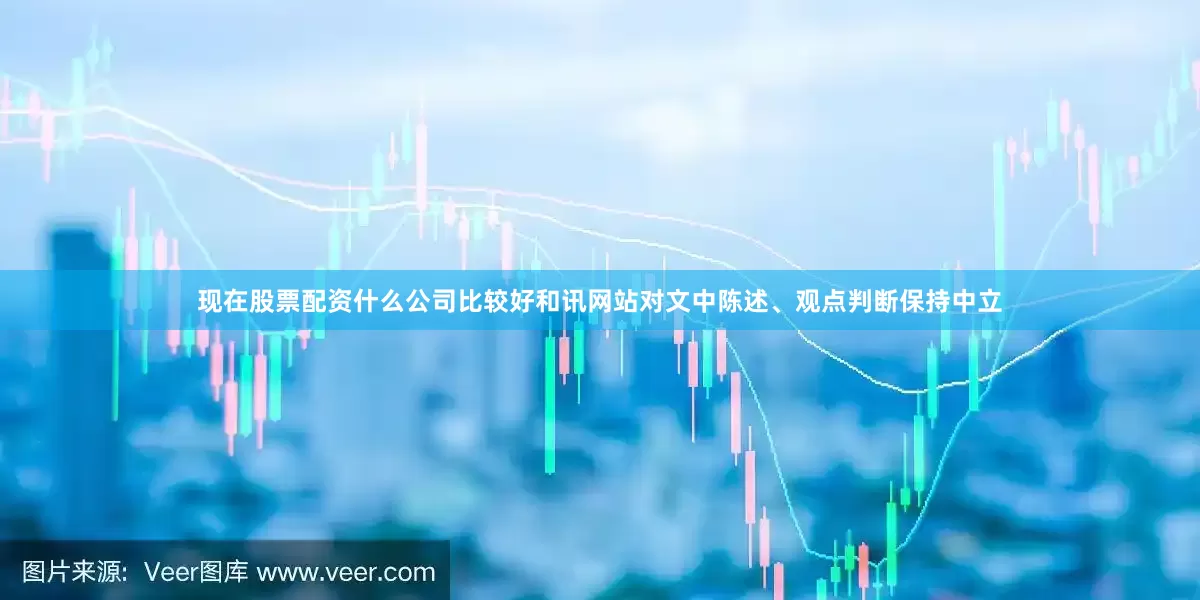 现在股票配资什么公司比较好和讯网站对文中陈述、观点判断保持中立