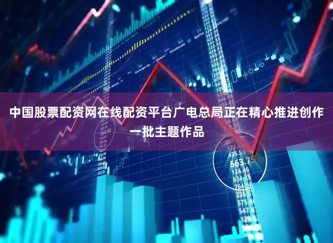 中国股票配资网在线配资平台广电总局正在精心推进创作一批主题作品