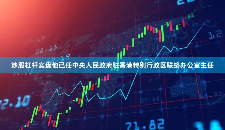 炒股杠杆实盘他已任中央人民政府驻香港特别行政区联络办公室主任