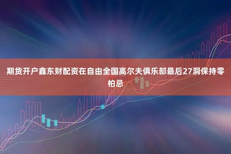 期货开户鑫东财配资在自由全国高尔夫俱乐部最后27洞保持零柏忌