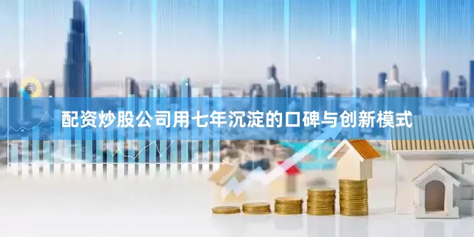 配资炒股公司用七年沉淀的口碑与创新模式