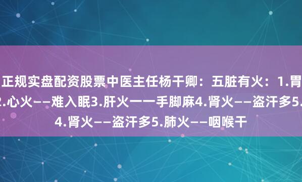 正规实盘配资股票中医主任杨干卿：五脏有火：1.胃火一一饿得快2.心火——难入眠3.肝火一一手脚麻4.肾火——盗汗多5.肺火——咽喉干