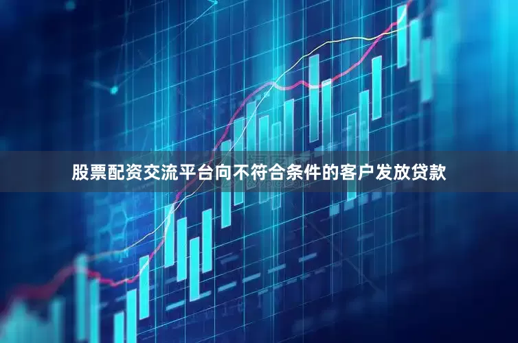 股票配资交流平台向不符合条件的客户发放贷款