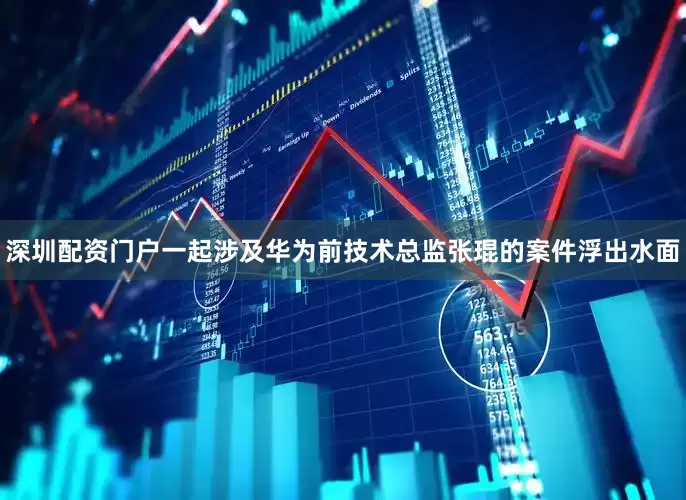 深圳配资门户一起涉及华为前技术总监张琨的案件浮出水面