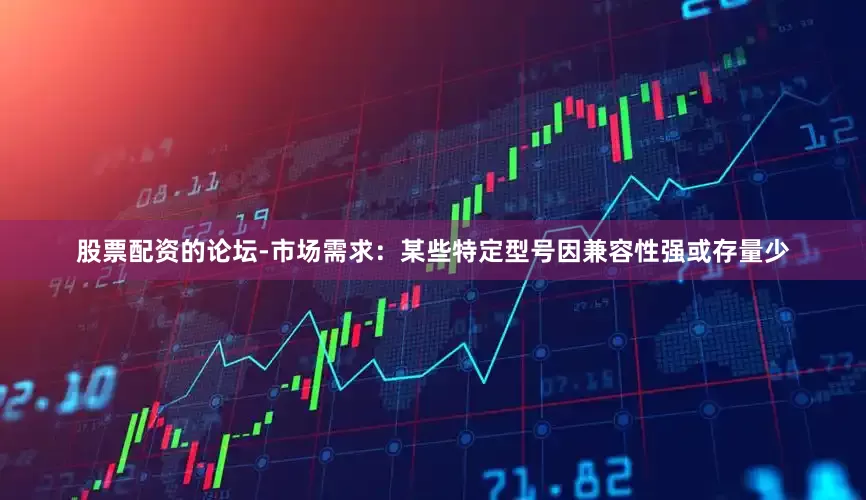 股票配资的论坛-市场需求：某些特定型号因兼容性强或存量少